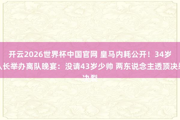 开云2026世界杯中国官网 皇马内耗公开！34岁队长举办离队晚宴：没请43岁少帅 两东说念主透顶决裂