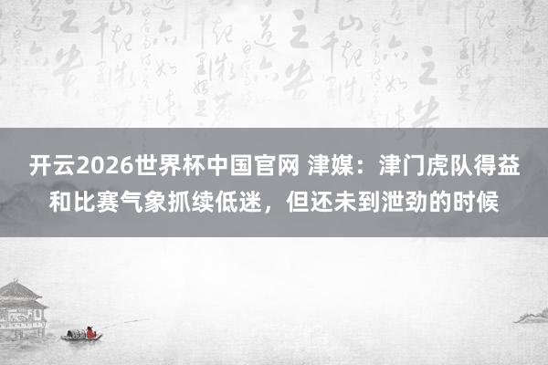 开云2026世界杯中国官网 津媒：津门虎队得益和比赛气象抓续低迷，但还未到泄劲的时候