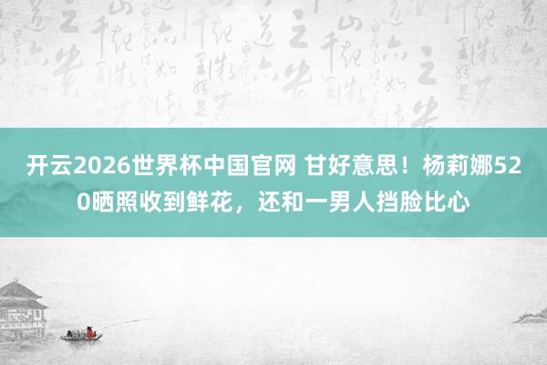 开云2026世界杯中国官网 甘好意思！杨莉娜520晒照收到鲜花，还和一男人挡脸比心