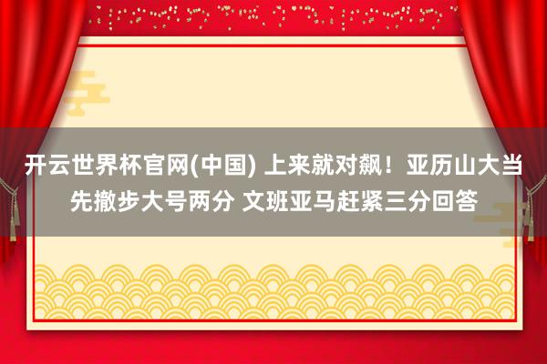 开云世界杯官网(中国) 上来就对飙！亚历山大当先撤步大号两分 文班亚马赶紧三分回答