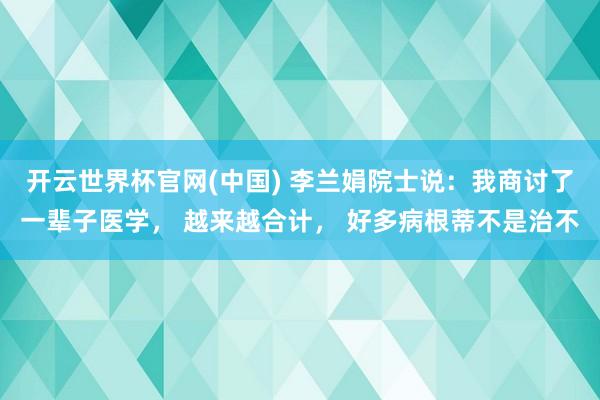 开云世界杯官网(中国) 李兰娟院士说:我商讨了一辈子医学, 越来越合计, 好多病根蒂不是治不