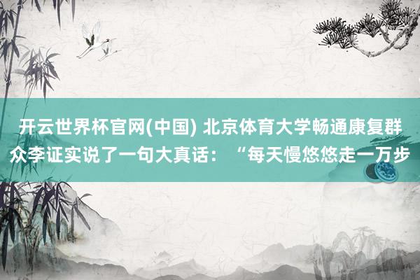 开云世界杯官网(中国) 北京体育大学畅通康复群众李证实说了一句大真话： “每天慢悠悠走一万步