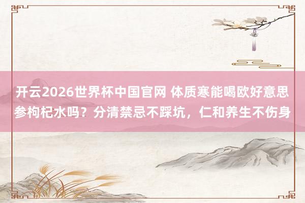 开云2026世界杯中国官网 体质寒能喝欧好意思参枸杞水吗?分清禁忌不踩坑,仁和养生不伤身