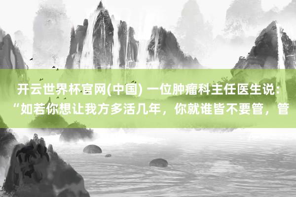 开云世界杯官网(中国) 一位肿瘤科主任医生说： “如若你想让我方多活几年，你就谁皆不要管，管