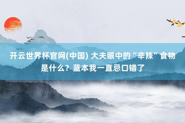 开云世界杯官网(中国) 大夫眼中的“辛辣”食物是什么?蓝本我一直忌口错了