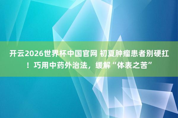 开云2026世界杯中国官网 初夏肿瘤患者别硬扛！巧用中药外治法，缓解“体表之苦”