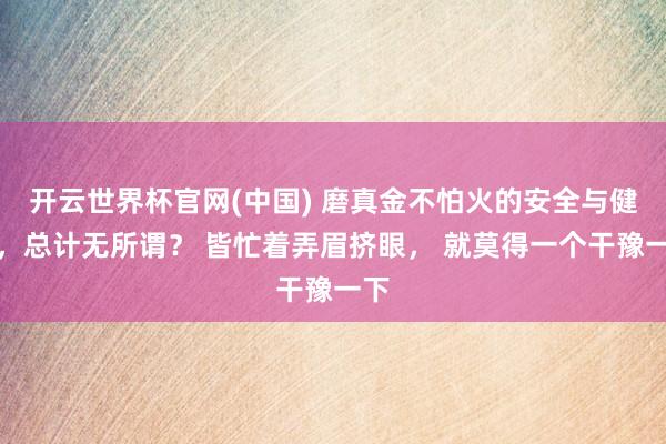 开云世界杯官网(中国) 磨真金不怕火的安全与健康,总计无所谓? 皆忙着弄眉挤眼, 就莫得一个干豫一下