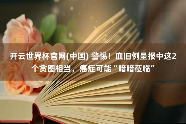 开云世界杯官网(中国) 警惕！血旧例呈报中这2个贪图相当，癌症可能“暗暗莅临”