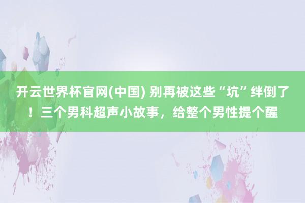 开云世界杯官网(中国) 别再被这些“坑”绊倒了！三个男科超声小故事，给整个男性提个醒