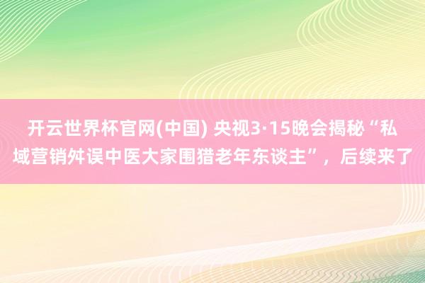 开云世界杯官网(中国) 央视3·15晚会揭秘“私域营销舛误中医大家围猎老年东谈主”，后续来了
