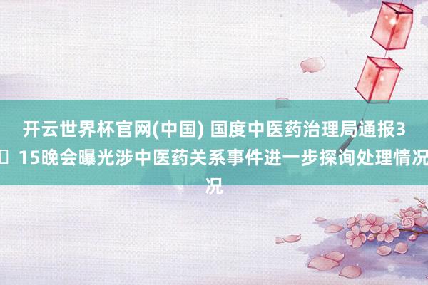 开云世界杯官网(中国) 国度中医药治理局通报3・15晚会曝光涉中医药关系事件进一步探询处理情况