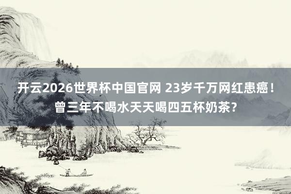 开云2026世界杯中国官网 23岁千万网红患癌!曾三年不喝水天天喝四五杯奶茶?