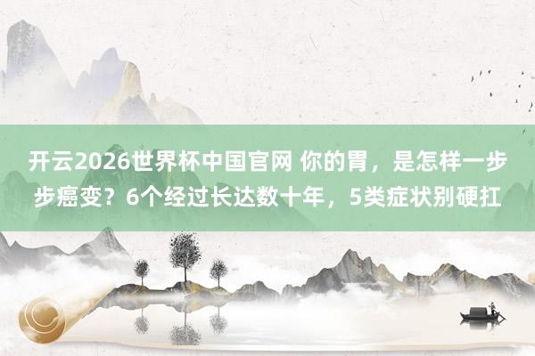 开云2026世界杯中国官网 你的胃，是怎样一步步癌变？6个经过长达数十年，5类症状别硬扛