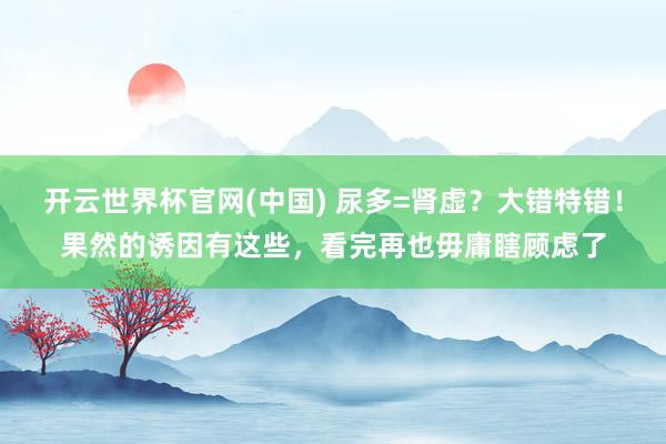 开云世界杯官网(中国) 尿多=肾虚？大错特错！果然的诱因有这些，看完再也毋庸瞎顾虑了