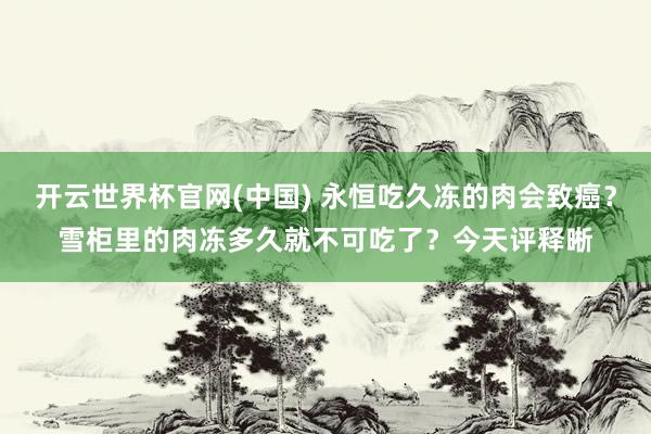 开云世界杯官网(中国) 永恒吃久冻的肉会致癌？雪柜里的肉冻多久就不可吃了？今天评释晰