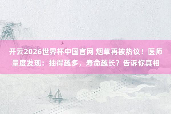 开云2026世界杯中国官网 烟草再被热议!医师量度发现:抽得越多,寿命越长?告诉你真相