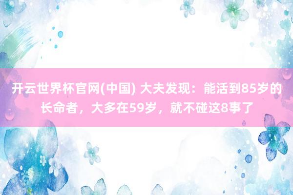 开云世界杯官网(中国) 大夫发现：能活到85岁的长命者，大多在59岁，就不碰这8事了