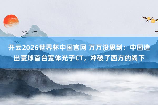 开云2026世界杯中国官网 万万没思到:中国造出寰球首台宽体光子CT,冲破了西方的阁下
