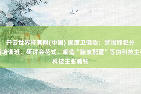 开云世界杯官网(中国) 国度卫健委：警惕罪犯分子假借培训班、研讨会花式，编造“脑波配置”等伪科技主张骗钱