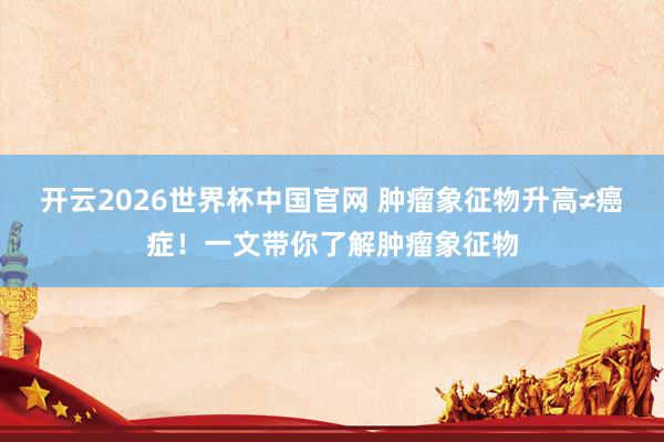 开云2026世界杯中国官网 肿瘤象征物升高≠癌症！一文带你了解肿瘤象征物