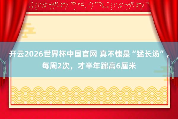 开云2026世界杯中国官网 真不愧是“猛长汤”，每周2次，才半年蹿高6厘米