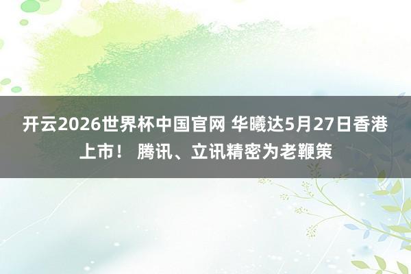 开云2026世界杯中国官网 华曦达5月27日香港上市！ 腾讯、立讯精密为老鞭策