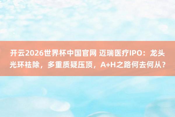 开云2026世界杯中国官网 迈瑞医疗IPO：龙头光环袪除，多重质疑压顶，A+H之路何去何从？