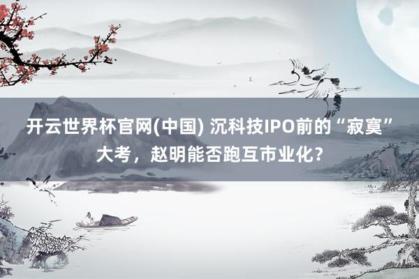 开云世界杯官网(中国) 沉科技IPO前的“寂寞”大考，赵明能否跑互市业化？
