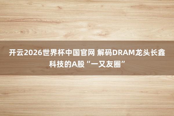 开云2026世界杯中国官网 解码DRAM龙头长鑫科技的A股“一又友圈”