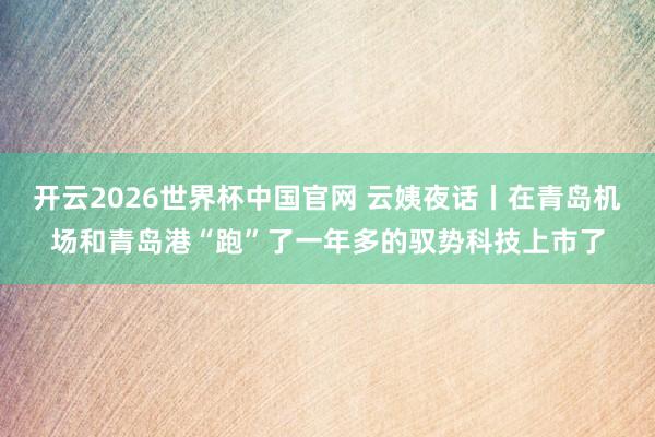 开云2026世界杯中国官网 云姨夜话丨在青岛机场和青岛港“跑”了一年多的驭势科技上市了