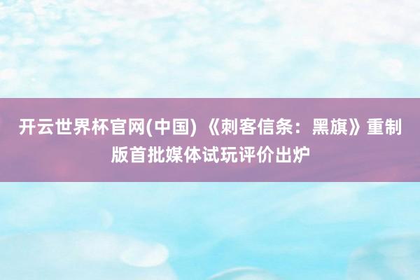 开云世界杯官网(中国) 《刺客信条：黑旗》重制版首批媒体试玩评价出炉