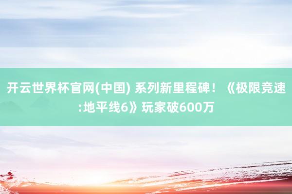 开云世界杯官网(中国) 系列新里程碑！《极限竞速:地平线6》玩家破600万