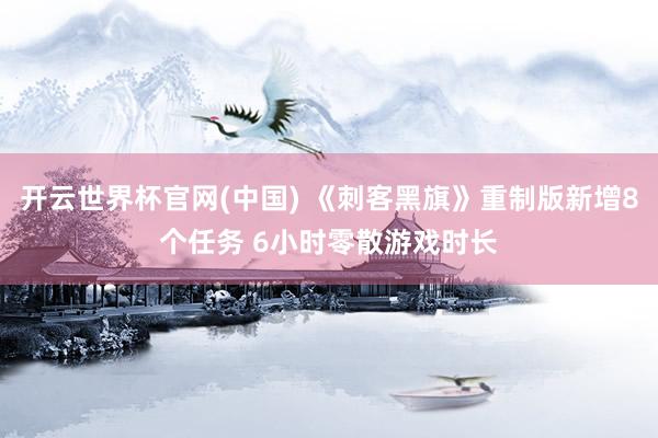 开云世界杯官网(中国) 《刺客黑旗》重制版新增8个任务 6小时零散游戏时长