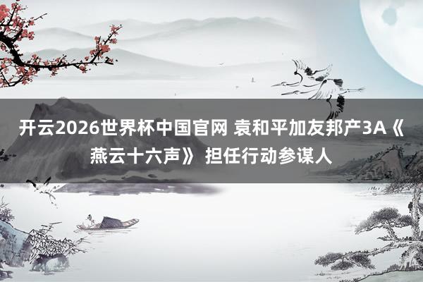 开云2026世界杯中国官网 袁和平加友邦产3A《燕云十六声》 担任行动参谋人