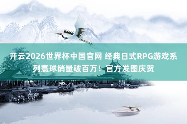 开云2026世界杯中国官网 经典日式RPG游戏系列寰球销量破百万!官方发图庆贺