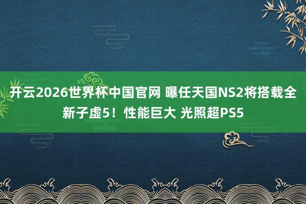 开云2026世界杯中国官网 曝任天国NS2将搭载全新子虚5！性能巨大 光照超PS5