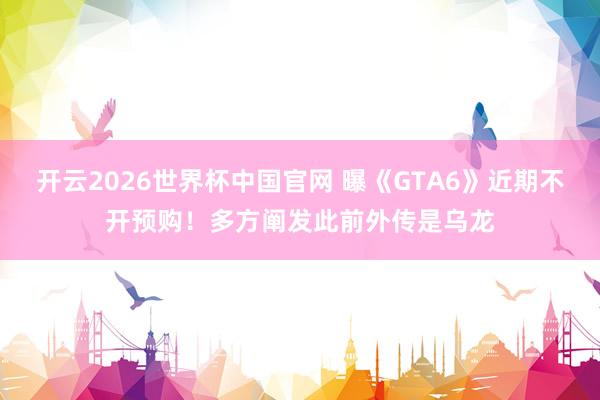 开云2026世界杯中国官网 曝《GTA6》近期不开预购!多方阐发此前外传是乌龙
