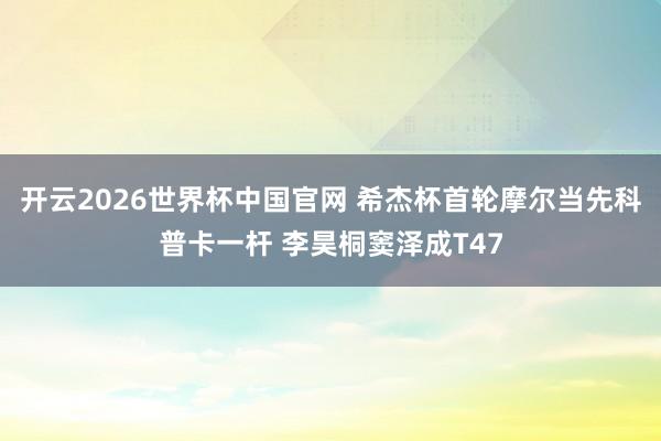 开云2026世界杯中国官网 希杰杯首轮摩尔当先科普卡一杆 李昊桐窦泽成T47