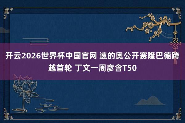 开云2026世界杯中国官网 速的奥公开赛隆巴德跨越首轮 丁文一周彦含T50
