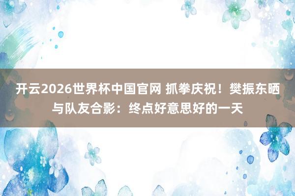 开云2026世界杯中国官网 抓拳庆祝！樊振东晒与队友合影：终点好意思好的一天