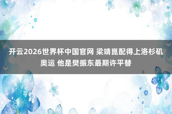 开云2026世界杯中国官网 梁靖崑配得上洛杉矶奥运 他是樊振东最期许平替