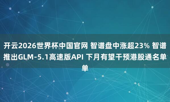 开云2026世界杯中国官网 智谱盘中涨超23% 智谱推出GLM-5.1高速版API 下月有望干预港股通名单