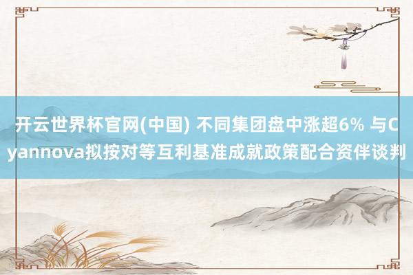 开云世界杯官网(中国) 不同集团盘中涨超6% 与Cyannova拟按对等互利基准成就政策配合资伴谈判