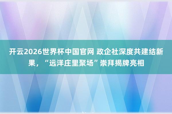 开云2026世界杯中国官网 政企社深度共建结新果，“远洋庄里聚场”崇拜揭牌亮相