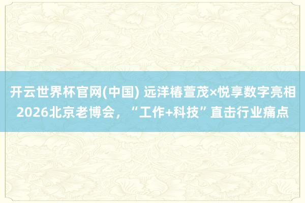 开云世界杯官网(中国) 远洋椿萱茂×悦享数字亮相2026北京老博会，“工作+科技”直击行业痛点