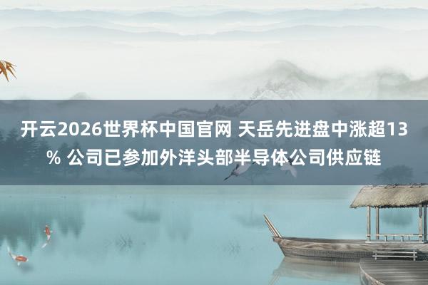 开云2026世界杯中国官网 天岳先进盘中涨超13% 公司已参加外洋头部半导体公司供应链