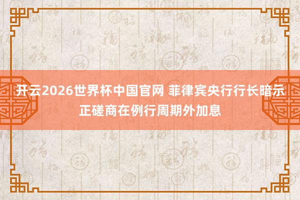 开云2026世界杯中国官网 菲律宾央行行长暗示正磋商在例行周期外加息