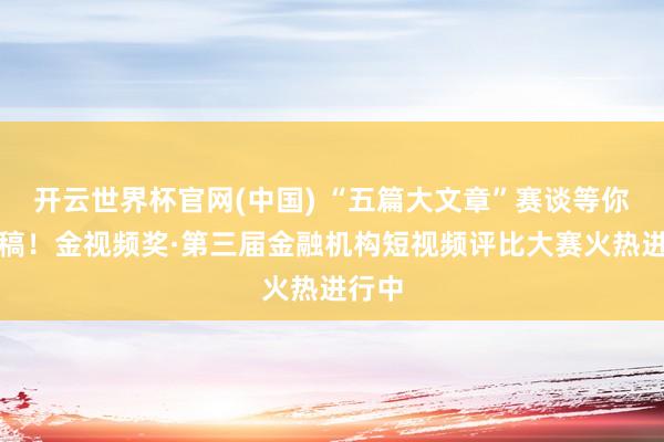 开云世界杯官网(中国) “五篇大文章”赛谈等你来投稿！金视频奖·第三届金融机构短视频评比大赛火热进行中