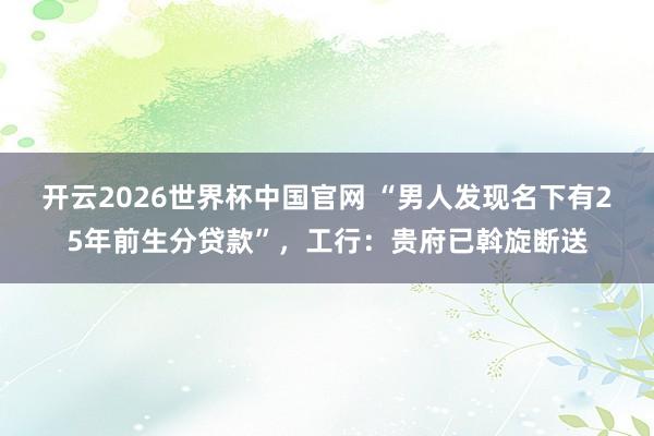 开云2026世界杯中国官网 “男人发现名下有25年前生分贷款”，工行：贵府已斡旋断送