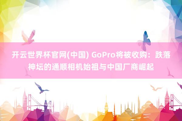 开云世界杯官网(中国) GoPro将被收购：跌落神坛的通顺相机始祖与中国厂商崛起